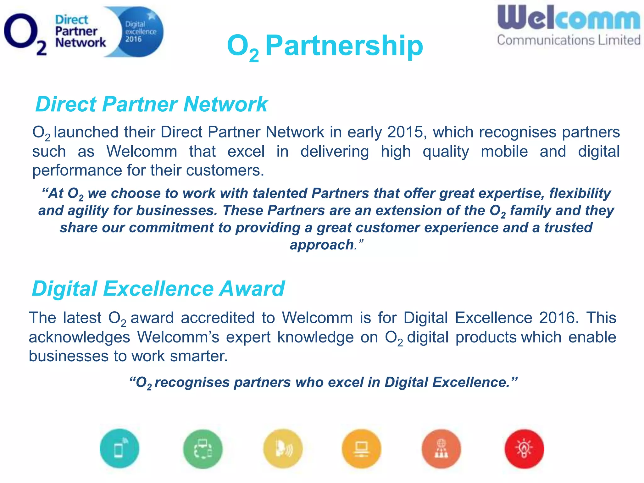 O2 launched their Direct Partner Network in early 2015, which recognises partners
such as Welcomm that excel in delivering high quality mobile and digital
performance for their customers.
“At O2 we choose to work with talented Partners that offer great expertise, flexibility
and agility for businesses. These Partners are an extension of the O2 family and they
share our commitment to providing a great customer experience and a trusted
approach.”
The latest O2 award accredited to Welcomm is for Digital Excellence 2016. This
acknowledges Welcomm’s expert knowledge on O2 digital products which enable
businesses to work smarter.
“O2 recognises partners who excel in Digital Excellence.”
O2 Partnership
Direct Partner Network
Digital Excellence Award
 