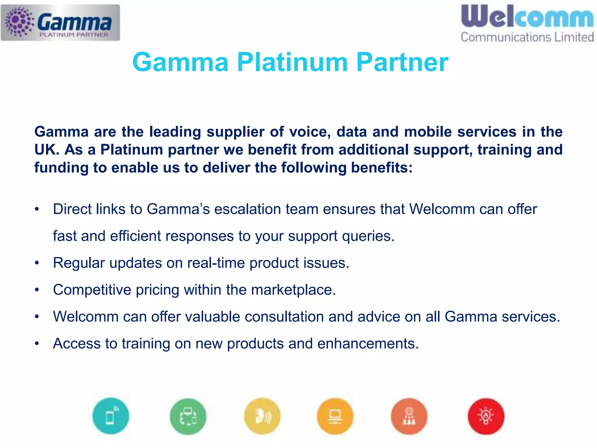Gamma are the leading supplier of voice, data and mobile services in the
UK. As a Platinum partner we benefit from additional support, training and
funding to enable us to deliver the following benefits:
• Direct links to Gamma’s escalation team ensures that Welcomm can offer
fast and efficient responses to your support queries.
• Regular updates on real-time product issues.
• Competitive pricing within the marketplace.
• Welcomm can offer valuable consultation and advice on all Gamma services.
• Access to training on new products and enhancements.
Gamma Platinum Partner
 