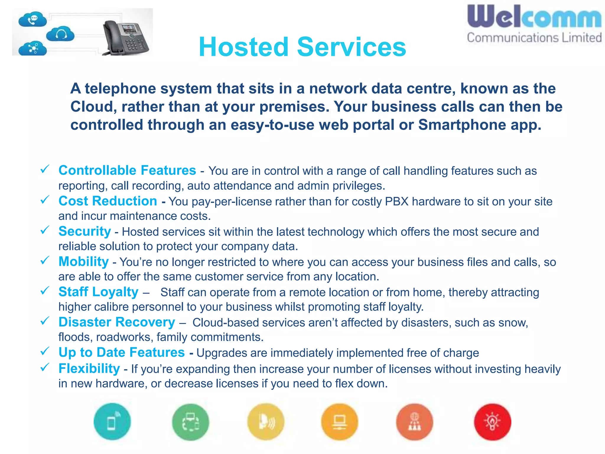 Hosted Services
A telephone system that sits in a network data centre, known as the
Cloud, rather than at your premises. Your business calls can then be
controlled through an easy-to-use web portal or Smartphone app.
 Controllable Features - You are in control with a range of call handling features such as
reporting, call recording, auto attendance and admin privileges.
 Cost Reduction - You pay-per-license rather than for costly PBX hardware to sit on your site
and incur maintenance costs.
 Security - Hosted services sit within the latest technology which offers the most secure and
reliable solution to protect your company data.
 Mobility - You’re no longer restricted to where you can access your business files and calls, so
are able to offer the same customer service from any location.
 Staff Loyalty – Staff can operate from a remote location or from home, thereby attracting
higher calibre personnel to your business whilst promoting staff loyalty.
 Disaster Recovery – Cloud-based services aren’t affected by disasters, such as snow,
floods, roadworks, family commitments.
 Up to Date Features - Upgrades are immediately implemented free of charge
 Flexibility - If you’re expanding then increase your number of licenses without investing heavily
in new hardware, or decrease licenses if you need to flex down.
 