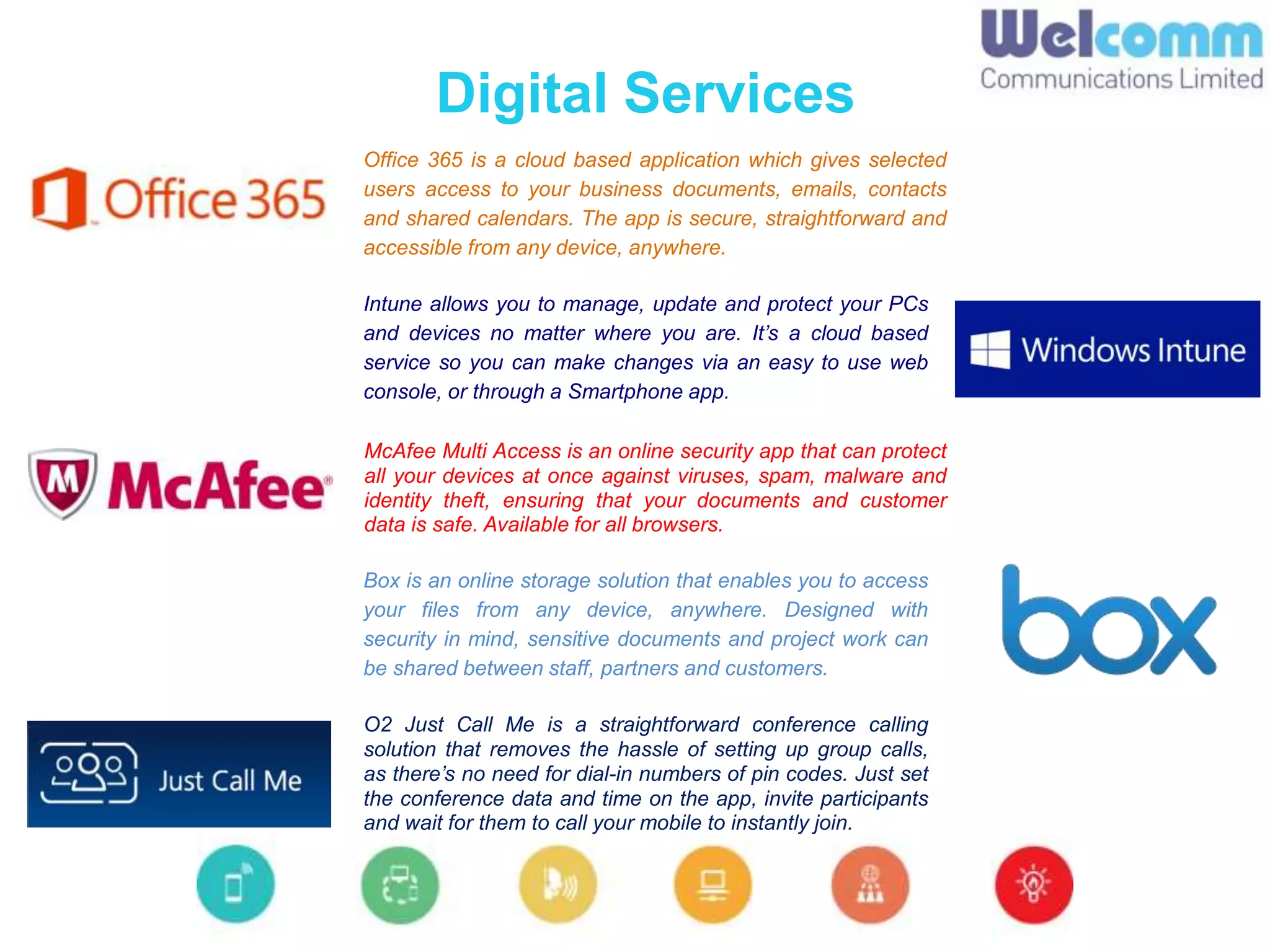 Digital Services
Office 365 is a cloud based application which gives selected
users access to your business documents, emails, contacts
and shared calendars. The app is secure, straightforward and
accessible from any device, anywhere.
Intune allows you to manage, update and protect your PCs
and devices no matter where you are. It’s a cloud based
service so you can make changes via an easy to use web
console, or through a Smartphone app.
O2 Just Call Me is a straightforward conference calling
solution that removes the hassle of setting up group calls,
as there’s no need for dial-in numbers of pin codes. Just set
the conference data and time on the app, invite participants
and wait for them to call your mobile to instantly join.
McAfee Multi Access is an online security app that can protect
all your devices at once against viruses, spam, malware and
identity theft, ensuring that your documents and customer
data is safe. Available for all browsers.
Box is an online storage solution that enables you to access
your files from any device, anywhere. Designed with
security in mind, sensitive documents and project work can
be shared between staff, partners and customers.
 