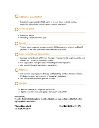 Additional Qualification
 Practically experienced in NGO works in various fields and with various
capacities. Microfinance service works in many rural areas.
Technical Skills
 Computer Basics.
 Operating system: Windows 7/8
Project
 Various socio-economic ,entrepreneuring skill development projects and health
projects in the rural and urban areas of Assam, Nagaland.
Achievements and Recognition
 Founded Jorhat branch of Shriram Transport Finance Co. Ltd. singlehandedly and
made it No.1 branch in India in all aspects.
 Got upgradation from grassroot level to Regional Head position.
 Got appreciation with awards and upgradation.
Strength
 Self believes only in genuine findings and has strong ability in field assessment.
 Dedicated towards achievement of company’s objectives.
 Self always leads staff with genuine example.
Hobbies
 Reading newspaper, magazine and articles.
 Sports and interaction with people from every walk of life.
Declaration:
I hereby declare that the above-furnished details are true and correct to the best of
my knowledge and belief.
Place:Guwahati. HAFIZUR RAHMAN
Date:28/09/2016
 