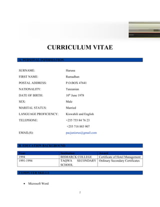 CURRICULUM VITAE
A. PERSONAL INFORMATION
SURNAME: Haruna
FIRST NAME: Ramadhan
POSTAL ADDRESS: P.O.BOX 47641
NATIONALITY: Tanzanian
DATE OF BIRTH: 10th
June 1978
SEX: Male
MARITAL STATUS: Married
LANGUAGE PROFICIENCY: Kiswahili and English
TELEPHONE: +255 755 84 76 23
+255 718 883 907
EMAIL(S): pacjuniorus@gmail.com
B. EDUCATION BACKGROUND
Year Institution Award
1994 BISMARCK COLLEGE Certificate of Hotel Management
1991-1994 TAQWA SECONDARY
SCHOOL
Ordinary Secondary Certificates
COMPUTER SKILLS
• Microsoft Word
1
 