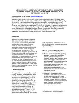MEASUREMENT OF EFFECTIVENSY, EFFICIENCY AND RISK EXPOSURE OF
CUSTOMERS, PRODUCT OR SERVICE, ORGANIZATION, SUPPLIERS, STATE
ENVIRONMENT AND STATE
SALIHBEGOVIC SEAD , E-mail entiteti@gmail.com ,
Summary
Quality factors of entity (society) – State, State Environment, Organization, Suppliers, Macro
processes, Product or service – along with the criteria and quantification (metrics) of the quality
are subject of a permanent general evaluation by customers©. In this paper, using expert
systems methods, a complex model of entity (society) is developed, software™ functional
supported. The model (expert system GEEQ(S) by a C®) is suitable for describing and evaluating
the complex entites considered, including a large namber of different quality characteristics,
whose exact analytical values are not always possible to determine. Using the above stated
model harmonization of quality factors of the considered entity can be achieved.
Key words : effectiveness, efficiency, risk exposure, measurement process
Introduction
Quality factor of entity (product or service,
Q1), as a system, this approach is based
on a group of caracteristics that meet the
stateded and implied needs. Specified
needs are in fact caracteristics of :
functionality, dependability, maintainability,
thereafter economic, estetic, ecological,
human and other caracteristics. From
system approach viewpoint, quality factor of
entity (organization, Q2) and (suppliers, Q3)
may be considere as a social-technical
system with the following essential elements
or subsystems ; man, processes and
product or service. Complex concepts from
the field of quality, particularly quality factor
of entity (state environment, Q4) and factor
of entity quality (state, Q5) and quality factor
of entity (macro processes, Q6) may also be
considered as systems.
1. System approach
Concepts, determining a considered quality
concept, represent system elements which,
mutually connected, determine the system.
Benefit of such representation of complex
concepts of quality is in introducing a
systematic model of hierarchy type for all
observed factors of entity (society) quality,
thus ensuring a single meaning and
universalnost, when considered. With his
criteria and quantification (metrics) of
quality, customer is in a position to give a
general evaluation-risks (OIQo,R) of the
stated factors of quality, occupying the
hierarchy model top directed to him (through
needs, expectations and obtained value
ODV) improvement of processes and overall
engagement Fig.1.
2. Expert system GEEQ(S) by a C ®
2.1 Assess in real time (monthly, quarterly,
annually) through risks its business
system, critical control points in
business systems (with lower and upper
limits, including preventive/corrective
actions), as well as competitions. At the
same time, your customers have
possibility to assess through risks their
satisfaction/dissatisfaction, i.e.
expectations/obtained value in the
process of buying products or services
during their lifetime.
2.2 Customers (organization) have
possibility simultaneously to assess
through risks performance of State
environment and the State in which the
business is made, determining critical
control points in business systems (with
lower and upper limits, including
preventive/corrective actions).
2.3 Expert system GEEQ(S) by a C ®
 