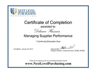 Certificate of Completion
awarded to:
1 Continuing Education Hour
Completed: Approved By:
Program Director: Charles Dominick, SPSM, SPSM2
Thank you for signing up for our purchasing Express Course!
www.NextLevelPurchasing.com
Dilawer Hussain
Managing Supplier Performance
January 30, 2013
 