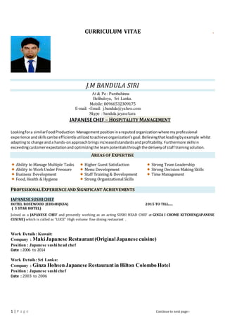 1 | P a g e Continue to next page:-
CURRICULUM VITAE
J.M BANDULA SIRI
At & Po : Pambahinna
Belihuloya, Sri Lanka.
Mobile: 00966532309175
E-mail: -Email: j.bandula@yahoo.com
Skype : bandula.jayasekara
JAPANESECHEF – HOSPITALITY MANAGEMENT
Lookingfora similarFoodProduction Managementposition inareputedorganization where myprofessional
experience andskillscanbe efficientlyutilizedtoachieve organization’sgoal.Believingthatleadingbyexample whilst
adaptingto change and a hands-onapproachbrings increasedstandardsandprofitability. Furthermore skillsin
exceedingcustomerexpectationand optimizingthe teampotentialsthroughthe deliveryof staff trainingsolution.
AREAS OF EXPERTISE
Ability to Manage Multiple Tasks
Ability to WorkUnder Pressure
Business Development
Food, Health & Hygiene
Higher Guest Satisfaction
Menu Development
Staff Training & Development
Strong Organizational Skills
Strong Team Leadership
Strong Decision Making Skills
Time Management
PROFESSIONALEXPERIENCE AND SIGNIFICANT ACHIEVEMENTS
JAPANESE SUSHICHEF
HOTEL ROSEWOOD JEDDAH(KSA) 2015 TO TILL.....
( 5 STAR HOTEL)
Joined as a JAPANESE CHEF and presently working as an acting SUSHI HEAD CHEF at GINZA I CHOME KITCHEN(JAPANESE
CUSINE) which is called as “LUCE” High volume fine dining restaurant .
Work Details: Kuwait:
Company : MakiJapanese Restaurant(OriginalJapanese cuisine)
Position : Japanese sushi head chef
Date : 2006 to 2014
Work Details: Sri Lanka:
Company : Ginza Hohsen Japanese Restaurantin Hilton Colombo Hotel
Position : Japanese sushi chef
Date : 2003 to 2006
 