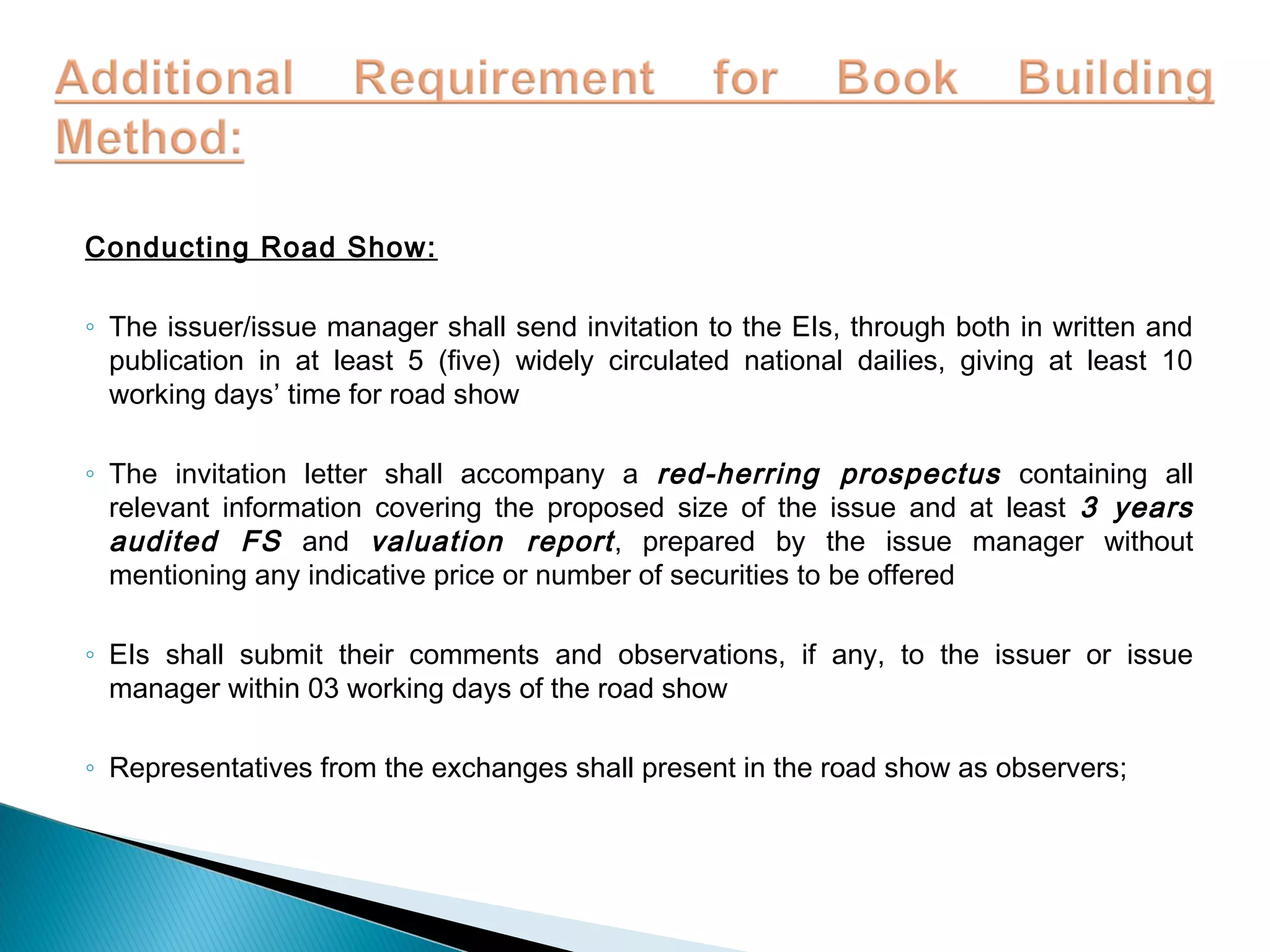 Conducting Road Show:
◦ The issuer/issue manager shall send invitation to the EIs, through both in written and
publication in at least 5 (five) widely circulated national dailies, giving at least 10
working days’ time for road show
◦ The invitation letter shall accompany a red-herring prospectus containing all
relevant information covering the proposed size of the issue and at least 3 years
audited FS and valuation report, prepared by the issue manager without
mentioning any indicative price or number of securities to be offered
◦ EIs shall submit their comments and observations, if any, to the issuer or issue
manager within 03 working days of the road show
◦ Representatives from the exchanges shall present in the road show as observers;
 