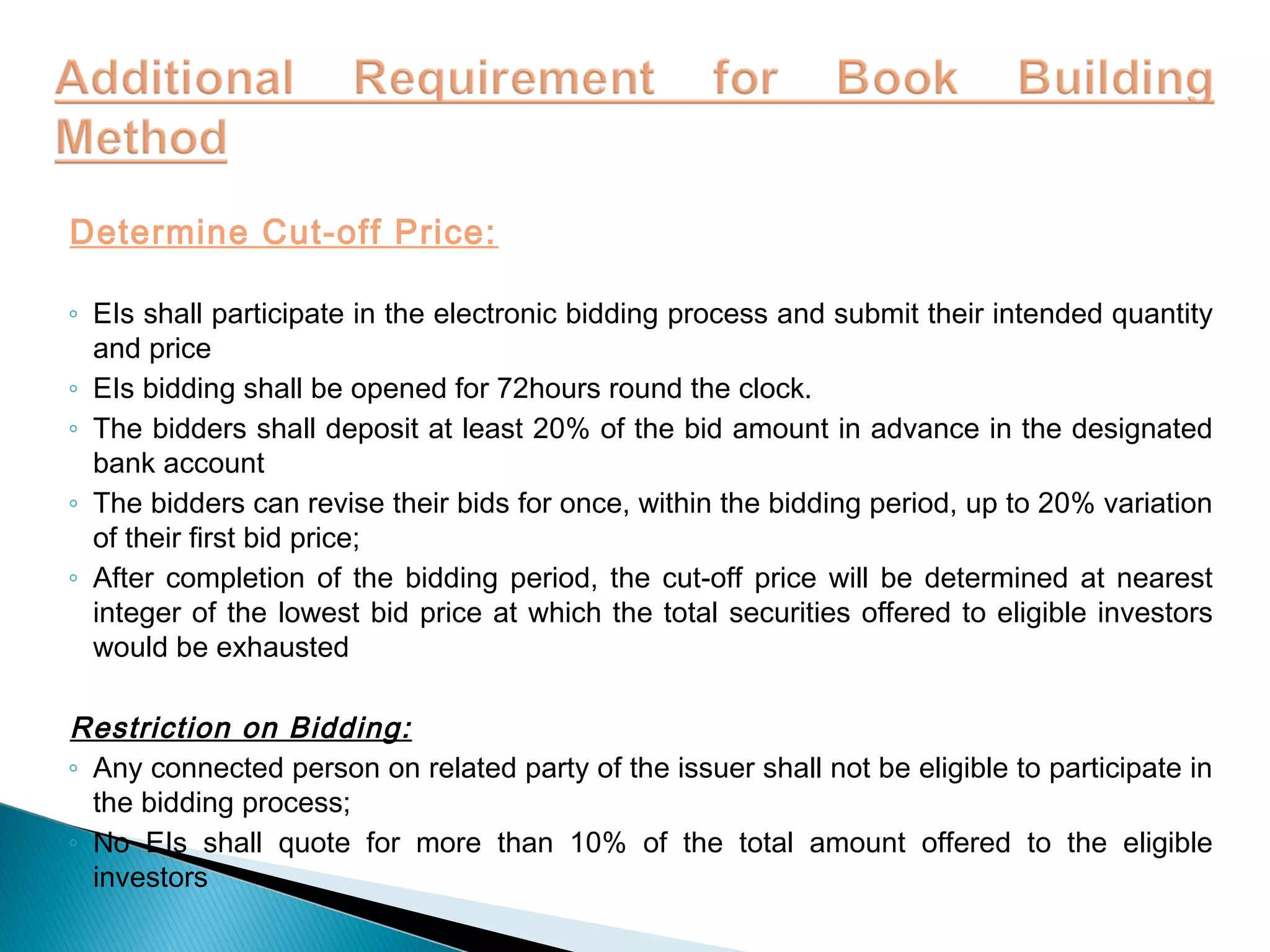 Determine Cut-off Price:
◦ EIs shall participate in the electronic bidding process and submit their intended quantity
and price
◦ EIs bidding shall be opened for 72hours round the clock.
◦ The bidders shall deposit at least 20% of the bid amount in advance in the designated
bank account
◦ The bidders can revise their bids for once, within the bidding period, up to 20% variation
of their first bid price;
◦ After completion of the bidding period, the cut-off price will be determined at nearest
integer of the lowest bid price at which the total securities offered to eligible investors
would be exhausted
Restriction on Bidding:
◦ Any connected person on related party of the issuer shall not be eligible to participate in
the bidding process;
◦ No EIs shall quote for more than 10% of the total amount offered to the eligible
investors
 