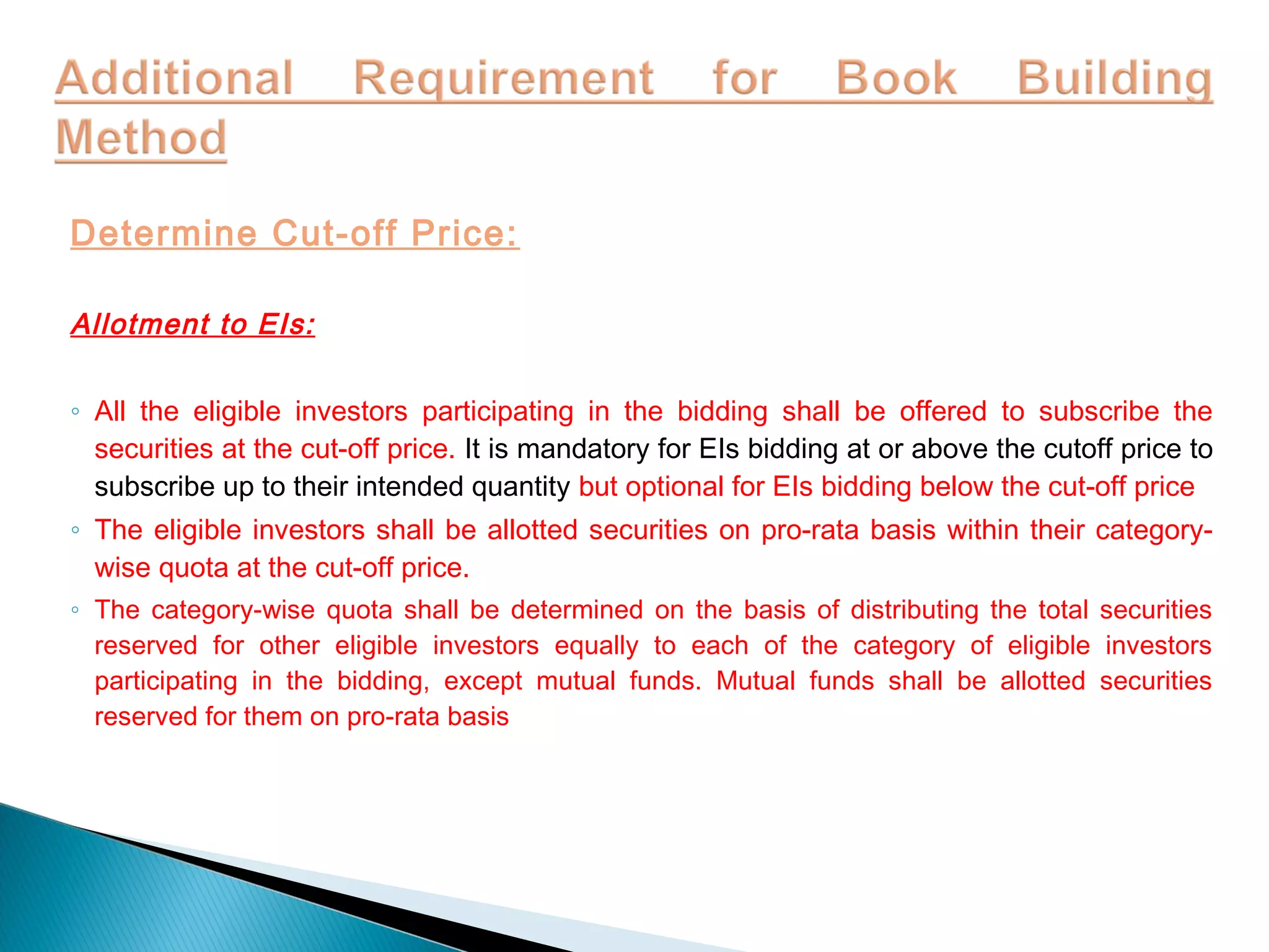 Determine Cut-off Price:
Allotment to EIs:
◦ All the eligible investors participating in the bidding shall be offered to subscribe the
securities at the cut-off price. It is mandatory for EIs bidding at or above the cutoff price to
subscribe up to their intended quantity but optional for EIs bidding below the cut-off price
◦ The eligible investors shall be allotted securities on pro-rata basis within their category-
wise quota at the cut-off price.
◦ The category-wise quota shall be determined on the basis of distributing the total securities
reserved for other eligible investors equally to each of the category of eligible investors
participating in the bidding, except mutual funds. Mutual funds shall be allotted securities
reserved for them on pro-rata basis
 
