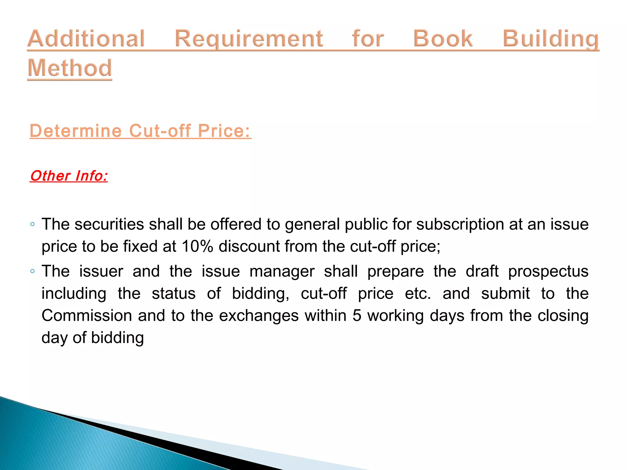 Determine Cut-off Price:
Other Info:
◦ The securities shall be offered to general public for subscription at an issue
price to be fixed at 10% discount from the cut-off price;
◦ The issuer and the issue manager shall prepare the draft prospectus
including the status of bidding, cut-off price etc. and submit to the
Commission and to the exchanges within 5 working days from the closing
day of bidding
 