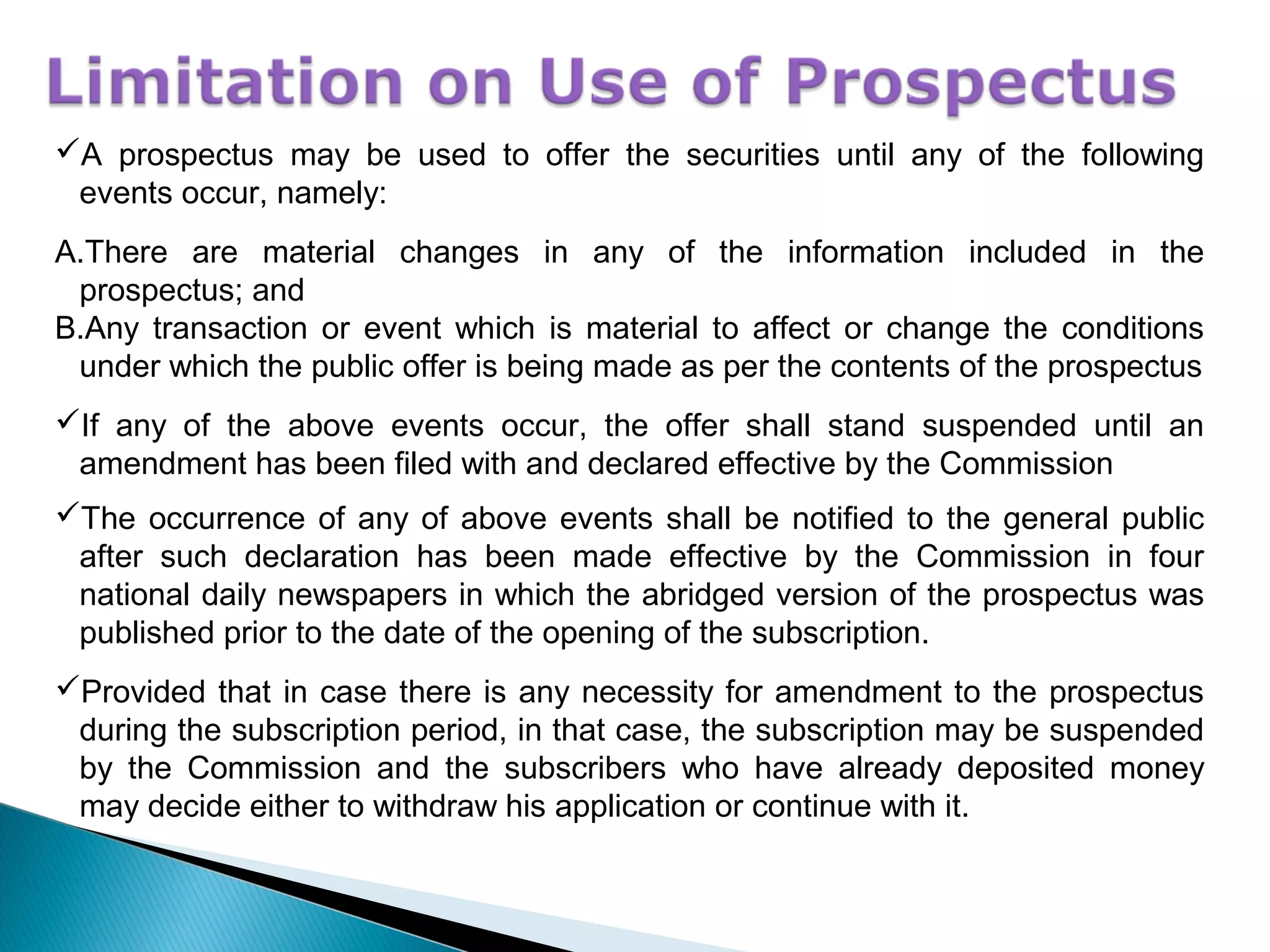 A prospectus may be used to offer the securities until any of the following
events occur, namely:
A.There are material changes in any of the information included in the
prospectus; and
B.Any transaction or event which is material to affect or change the conditions
under which the public offer is being made as per the contents of the prospectus
If any of the above events occur, the offer shall stand suspended until an
amendment has been filed with and declared effective by the Commission
The occurrence of any of above events shall be notified to the general public
after such declaration has been made effective by the Commission in four
national daily newspapers in which the abridged version of the prospectus was
published prior to the date of the opening of the subscription.
Provided that in case there is any necessity for amendment to the prospectus
during the subscription period, in that case, the subscription may be suspended
by the Commission and the subscribers who have already deposited money
may decide either to withdraw his application or continue with it.
 