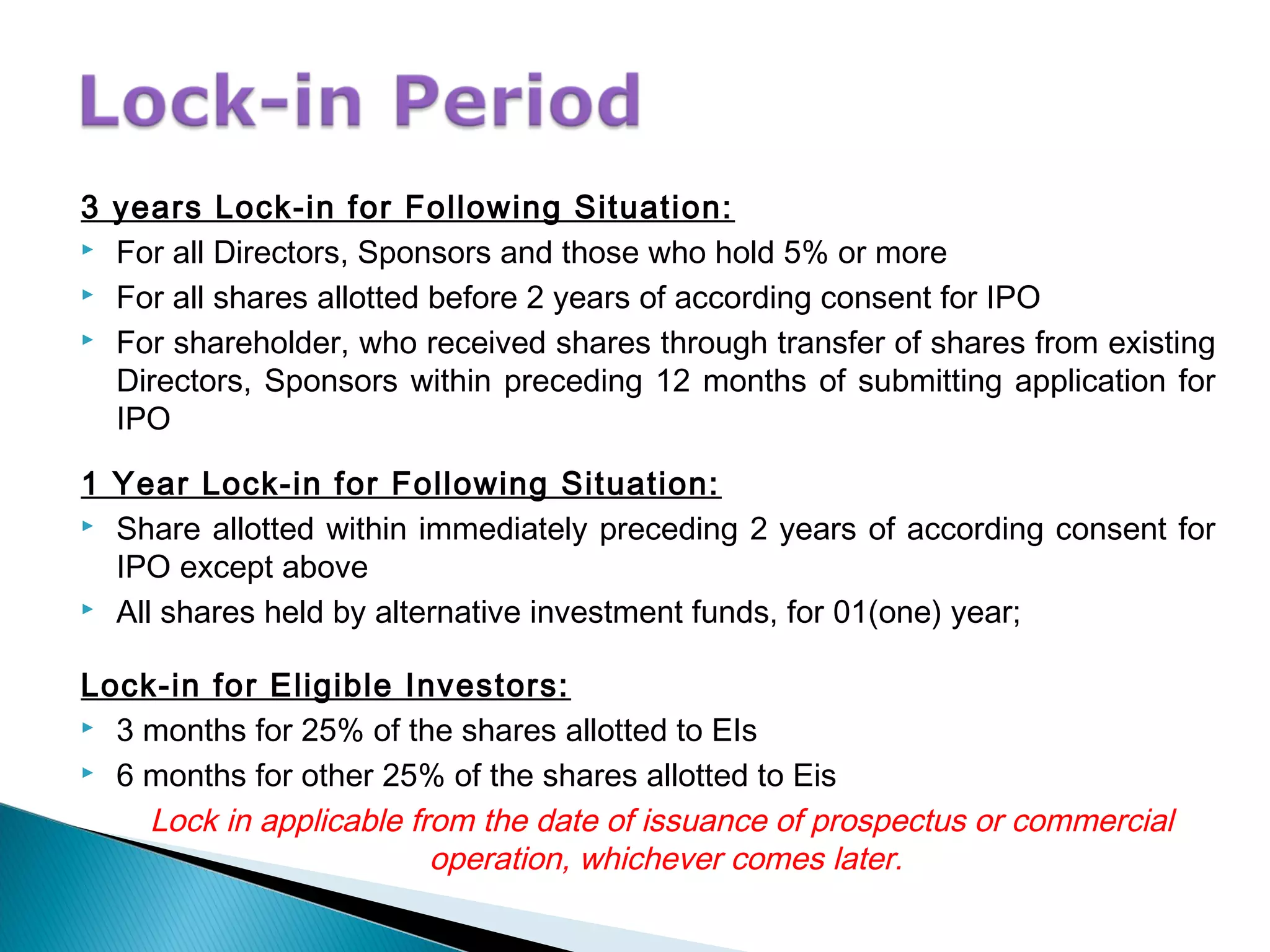 3 years Lock-in for Following Situation:
 For all Directors, Sponsors and those who hold 5% or more
 For all shares allotted before 2 years of according consent for IPO
 For shareholder, who received shares through transfer of shares from existing
Directors, Sponsors within preceding 12 months of submitting application for
IPO
1 Year Lock-in for Following Situation:
 Share allotted within immediately preceding 2 years of according consent for
IPO except above
 All shares held by alternative investment funds, for 01(one) year;
Lock-in for Eligible Investors:
 3 months for 25% of the shares allotted to EIs
 6 months for other 25% of the shares allotted to Eis
Lock in applicable from the date of issuance of prospectus or commercial
operation, whichever comes later.
 