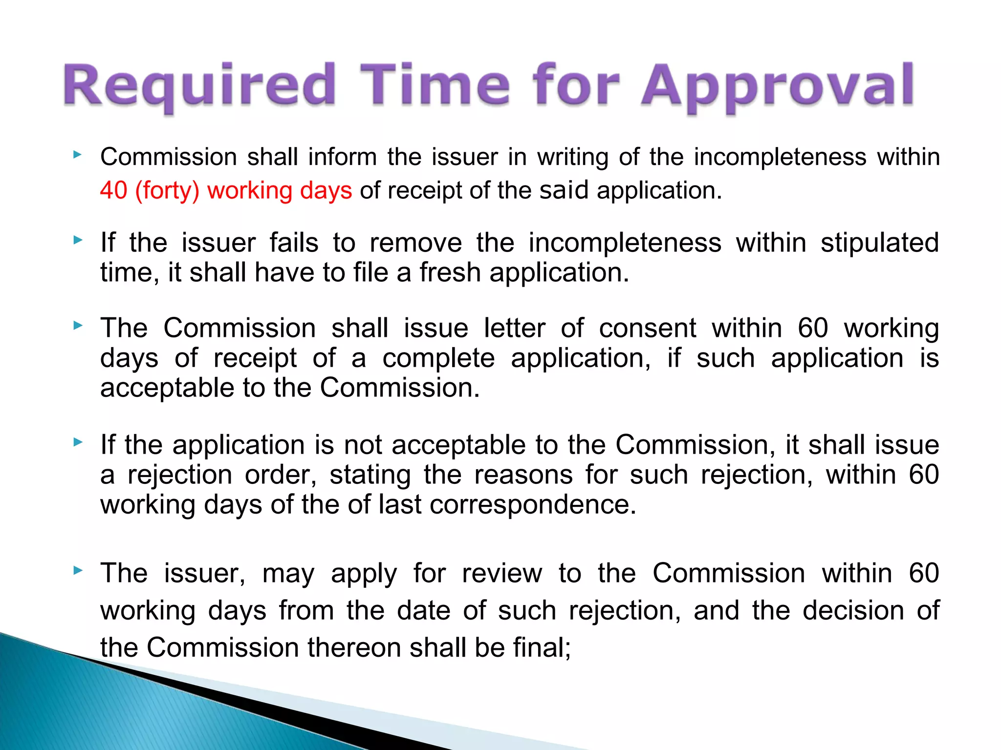  Commission shall inform the issuer in writing of the incompleteness within
40 (forty) working days of receipt of the said application.
 If the issuer fails to remove the incompleteness within stipulated
time, it shall have to file a fresh application.
 The Commission shall issue letter of consent within 60 working
days of receipt of a complete application, if such application is
acceptable to the Commission.
 If the application is not acceptable to the Commission, it shall issue
a rejection order, stating the reasons for such rejection, within 60
working days of the of last correspondence.
 The issuer, may apply for review to the Commission within 60
working days from the date of such rejection, and the decision of
the Commission thereon shall be final;
 