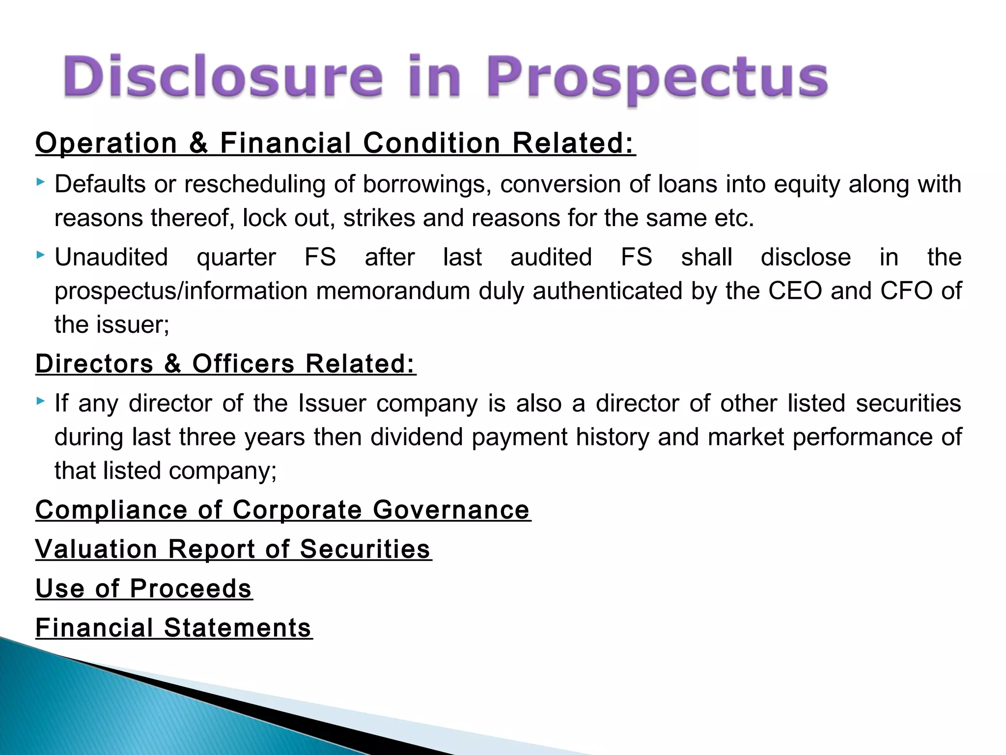 Operation & Financial Condition Related:
 Defaults or rescheduling of borrowings, conversion of loans into equity along with
reasons thereof, lock out, strikes and reasons for the same etc.
 Unaudited quarter FS after last audited FS shall disclose in the
prospectus/information memorandum duly authenticated by the CEO and CFO of
the issuer;
Directors & Officers Related:
 If any director of the Issuer company is also a director of other listed securities
during last three years then dividend payment history and market performance of
that listed company;
Compliance of Corporate Governance
Valuation Report of Securities
Use of Proceeds
Financial Statements
 