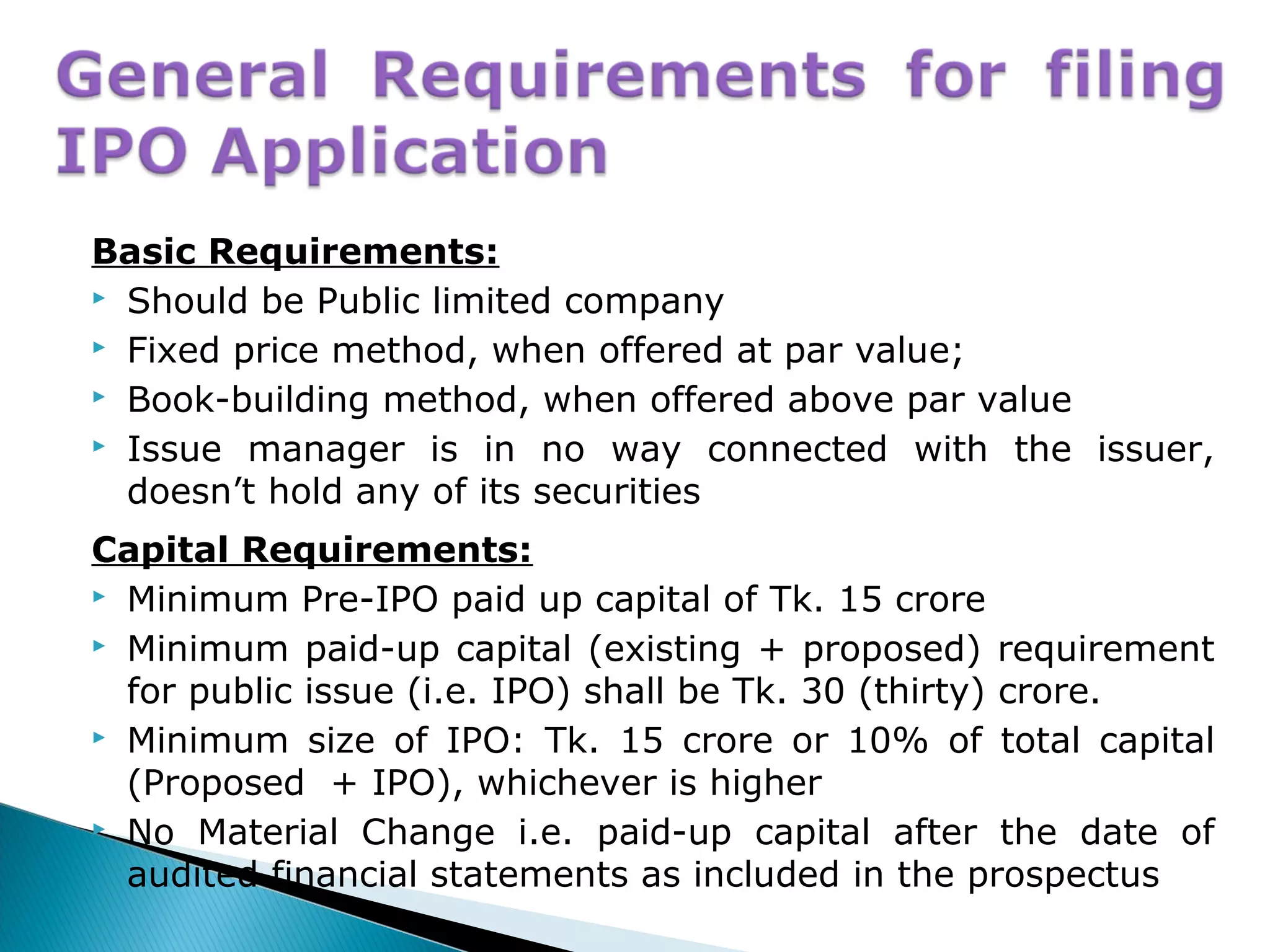 Basic Requirements:
 Should be Public limited company
 Fixed price method, when offered at par value;
 Book-building method, when offered above par value
 Issue manager is in no way connected with the issuer,
doesn’t hold any of its securities
Capital Requirements:
 Minimum Pre-IPO paid up capital of Tk. 15 crore
 Minimum paid-up capital (existing + proposed) requirement
for public issue (i.e. IPO) shall be Tk. 30 (thirty) crore.
 Minimum size of IPO: Tk. 15 crore or 10% of total capital
(Proposed + IPO), whichever is higher
 No Material Change i.e. paid-up capital after the date of
audited financial statements as included in the prospectus
 