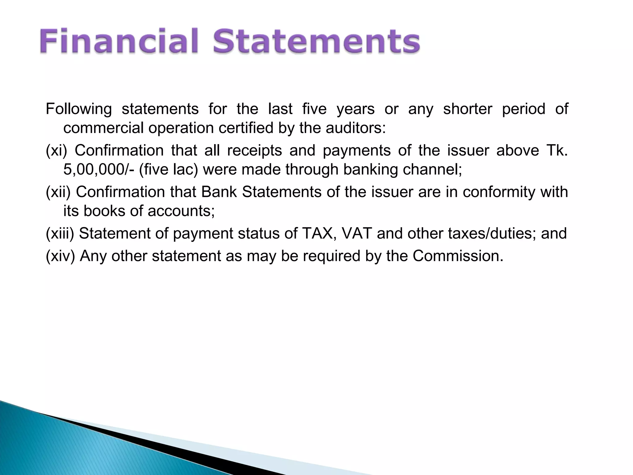 Following statements for the last five years or any shorter period of
commercial operation certified by the auditors:
(xi) Confirmation that all receipts and payments of the issuer above Tk.
5,00,000/- (five lac) were made through banking channel;
(xii) Confirmation that Bank Statements of the issuer are in conformity with
its books of accounts;
(xiii) Statement of payment status of TAX, VAT and other taxes/duties; and
(xiv) Any other statement as may be required by the Commission.
 