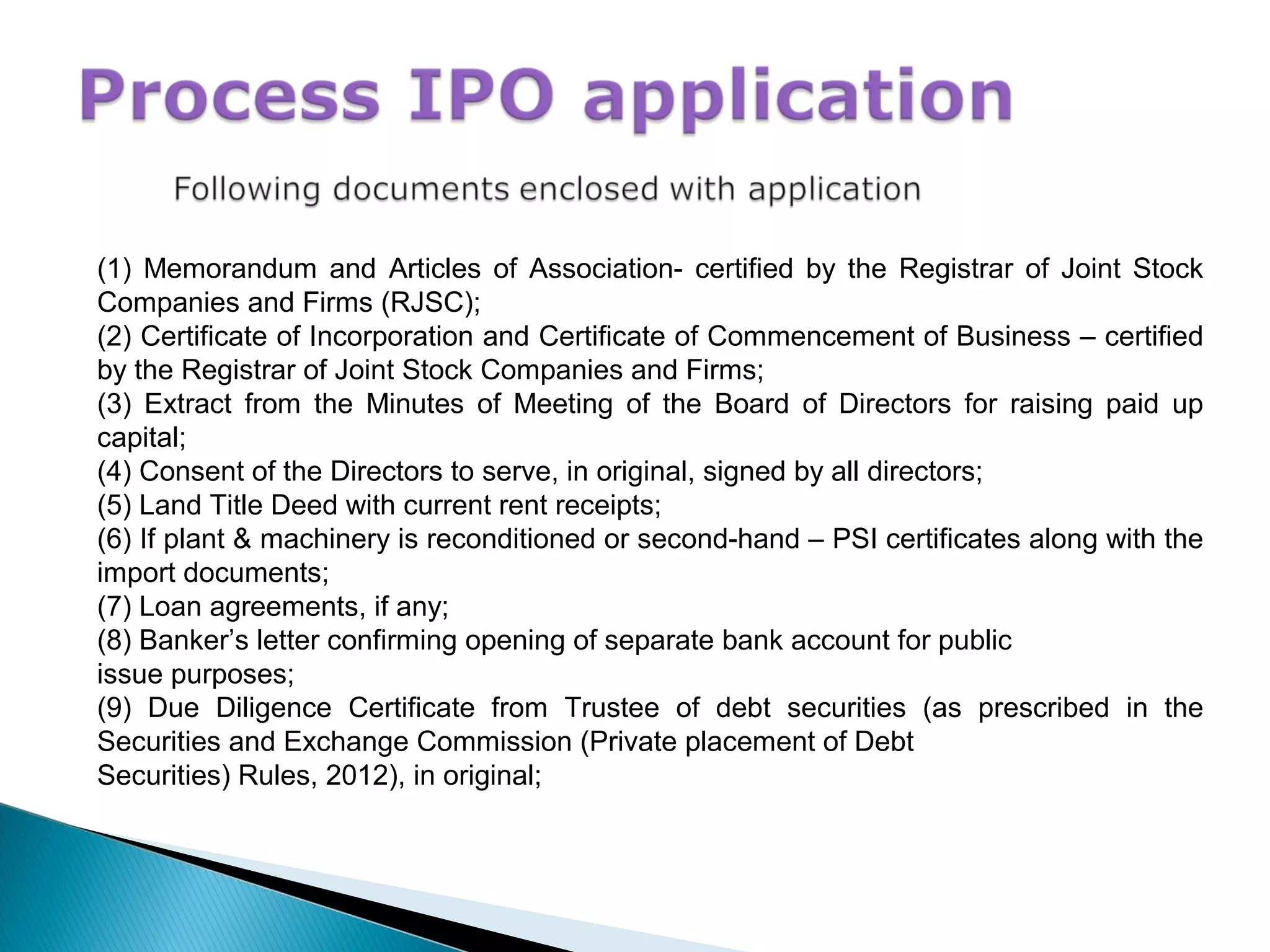 (1) Memorandum and Articles of Association- certified by the Registrar of Joint Stock
Companies and Firms (RJSC);
(2) Certificate of Incorporation and Certificate of Commencement of Business – certified
by the Registrar of Joint Stock Companies and Firms;
(3) Extract from the Minutes of Meeting of the Board of Directors for raising paid up
capital;
(4) Consent of the Directors to serve, in original, signed by all directors;
(5) Land Title Deed with current rent receipts;
(6) If plant & machinery is reconditioned or second-hand – PSI certificates along with the
import documents;
(7) Loan agreements, if any;
(8) Banker’s letter confirming opening of separate bank account for public
issue purposes;
(9) Due Diligence Certificate from Trustee of debt securities (as prescribed in the
Securities and Exchange Commission (Private placement of Debt
Securities) Rules, 2012), in original;
 