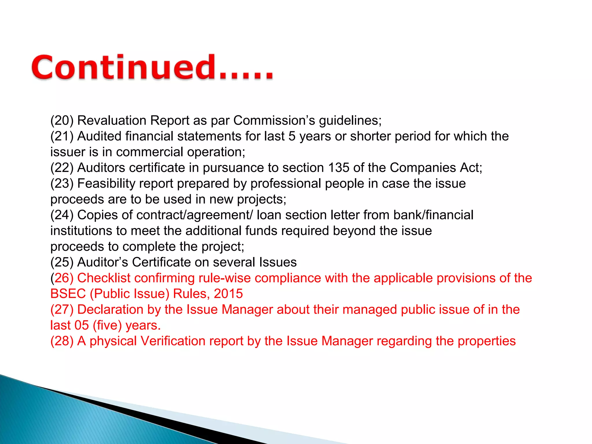 (20) Revaluation Report as par Commission’s guidelines;
(21) Audited financial statements for last 5 years or shorter period for which the
issuer is in commercial operation;
(22) Auditors certificate in pursuance to section 135 of the Companies Act;
(23) Feasibility report prepared by professional people in case the issue
proceeds are to be used in new projects;
(24) Copies of contract/agreement/ loan section letter from bank/financial
institutions to meet the additional funds required beyond the issue
proceeds to complete the project;
(25) Auditor’s Certificate on several Issues
(26) Checklist confirming rule-wise compliance with the applicable provisions of the
BSEC (Public Issue) Rules, 2015
(27) Declaration by the Issue Manager about their managed public issue of in the
last 05 (five) years.
(28) A physical Verification report by the Issue Manager regarding the properties
 