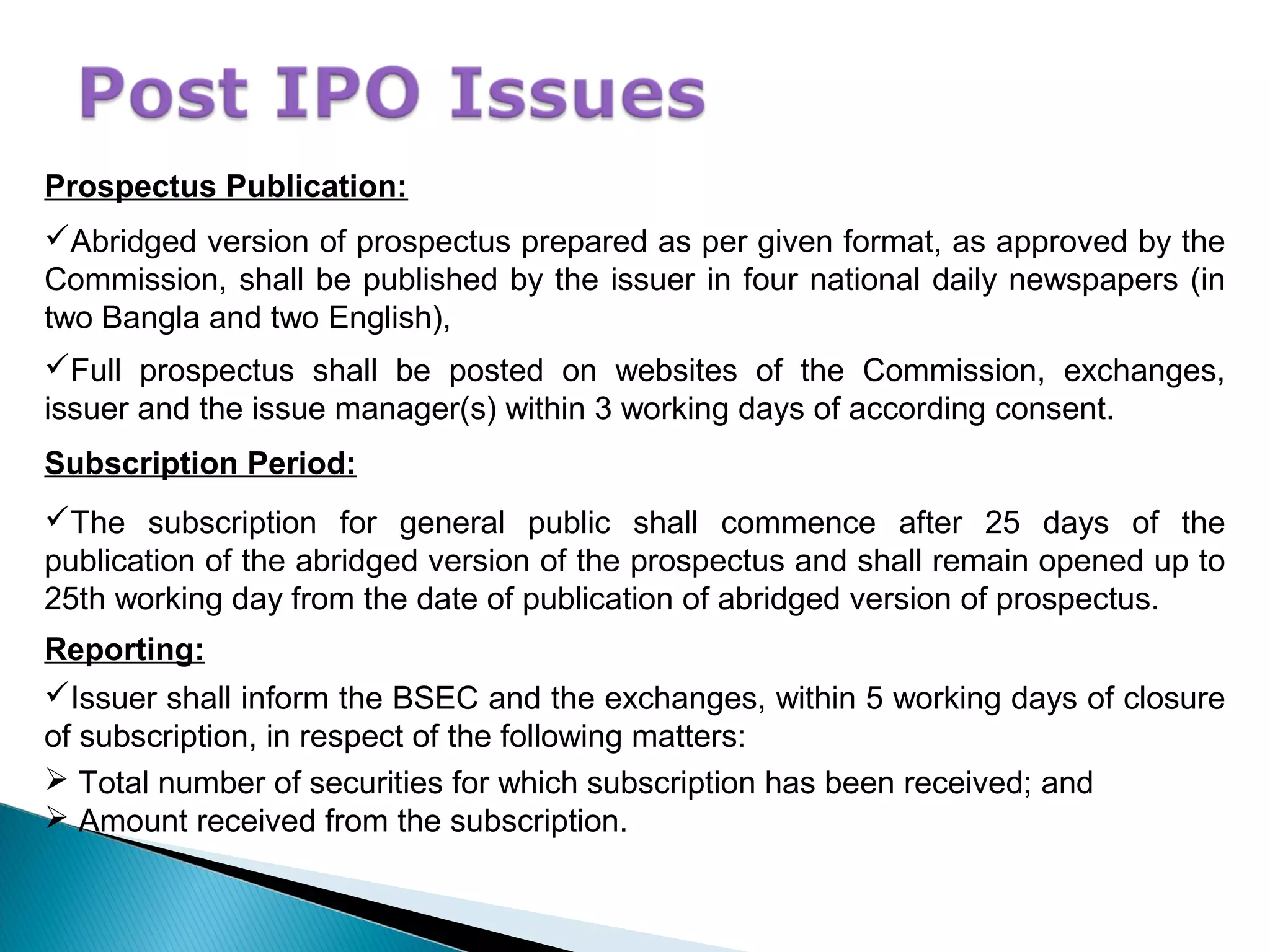 Prospectus Publication:
Abridged version of prospectus prepared as per given format, as approved by the
Commission, shall be published by the issuer in four national daily newspapers (in
two Bangla and two English),
Full prospectus shall be posted on websites of the Commission, exchanges,
issuer and the issue manager(s) within 3 working days of according consent.
Subscription Period:
The subscription for general public shall commence after 25 days of the
publication of the abridged version of the prospectus and shall remain opened up to
25th working day from the date of publication of abridged version of prospectus.
Reporting:
Issuer shall inform the BSEC and the exchanges, within 5 working days of closure
of subscription, in respect of the following matters:
 Total number of securities for which subscription has been received; and
 Amount received from the subscription.
 