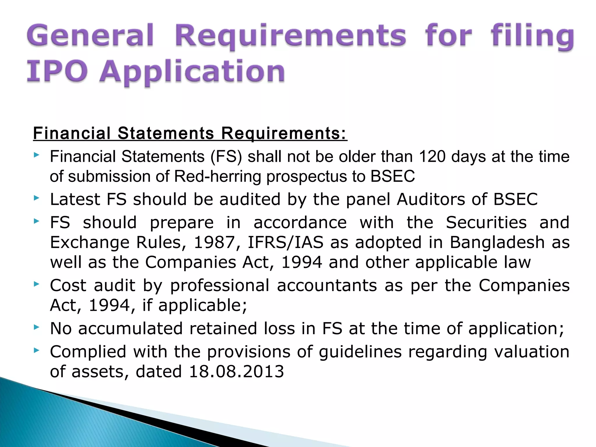 Financial Statements Requirements:
 Financial Statements (FS) shall not be older than 120 days at the time
of submission of Red-herring prospectus to BSEC
 Latest FS should be audited by the panel Auditors of BSEC
 FS should prepare in accordance with the Securities and
Exchange Rules, 1987, IFRS/IAS as adopted in Bangladesh as
well as the Companies Act, 1994 and other applicable law
 Cost audit by professional accountants as per the Companies
Act, 1994, if applicable;
 No accumulated retained loss in FS at the time of application;
 Complied with the provisions of guidelines regarding valuation
of assets, dated 18.08.2013
 