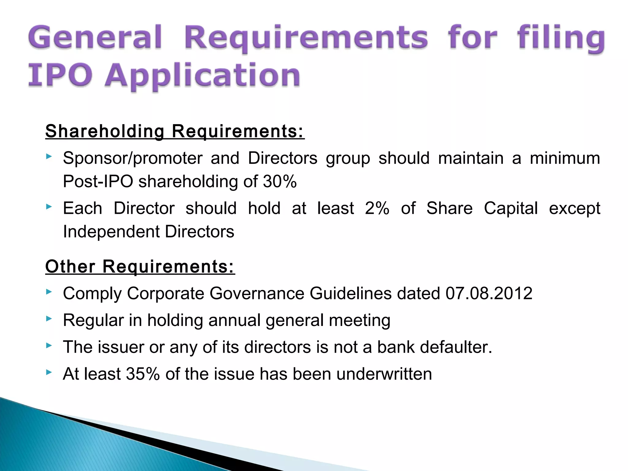 Shareholding Requirements:
 Sponsor/promoter and Directors group should maintain a minimum
Post-IPO shareholding of 30%
 Each Director should hold at least 2% of Share Capital except
Independent Directors
Other Requirements:
 Comply Corporate Governance Guidelines dated 07.08.2012
 Regular in holding annual general meeting
 The issuer or any of its directors is not a bank defaulter.
 At least 35% of the issue has been underwritten
 