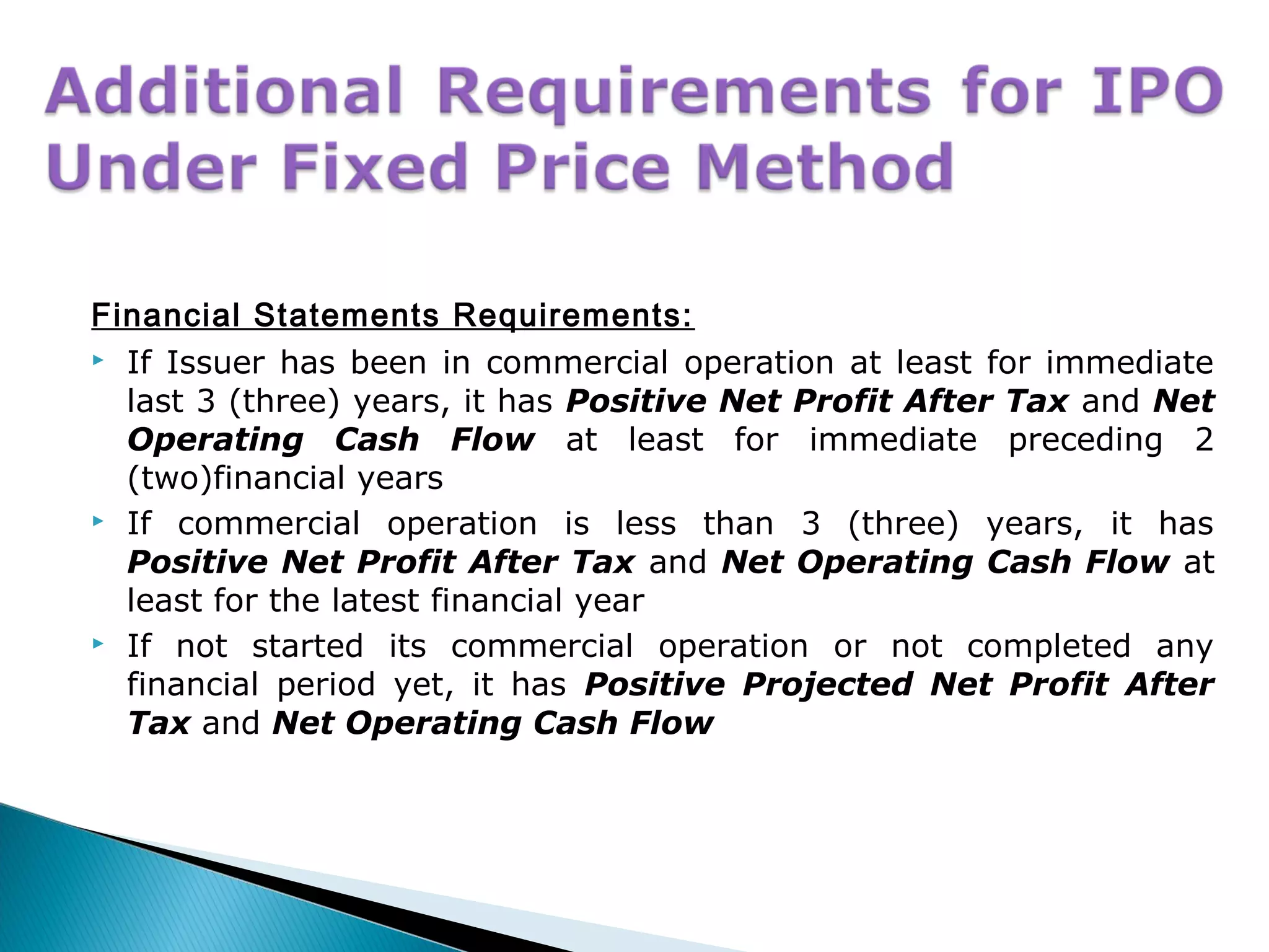 Financial Statements Requirements:
 If Issuer has been in commercial operation at least for immediate
last 3 (three) years, it has Positive Net Profit After Tax and Net
Operating Cash Flow at least for immediate preceding 2
(two)financial years
 If commercial operation is less than 3 (three) years, it has
Positive Net Profit After Tax and Net Operating Cash Flow at
least for the latest financial year
 If not started its commercial operation or not completed any
financial period yet, it has Positive Projected Net Profit After
Tax and Net Operating Cash Flow
 