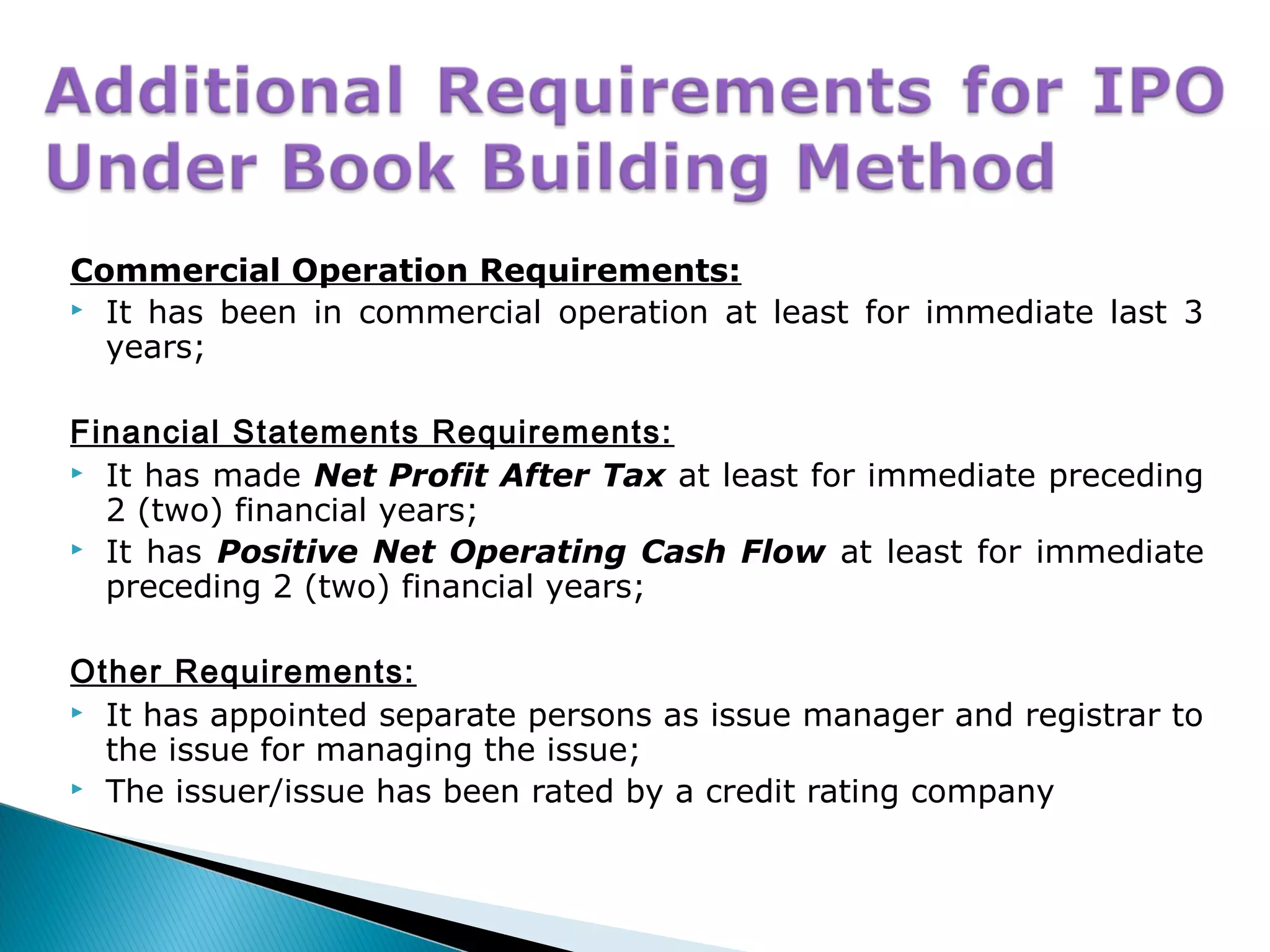 Commercial Operation Requirements:
 It has been in commercial operation at least for immediate last 3
years;
Financial Statements Requirements:
 It has made Net Profit After Tax at least for immediate preceding
2 (two) financial years;
 It has Positive Net Operating Cash Flow at least for immediate
preceding 2 (two) financial years;
Other Requirements:
 It has appointed separate persons as issue manager and registrar to
the issue for managing the issue;
 The issuer/issue has been rated by a credit rating company
 