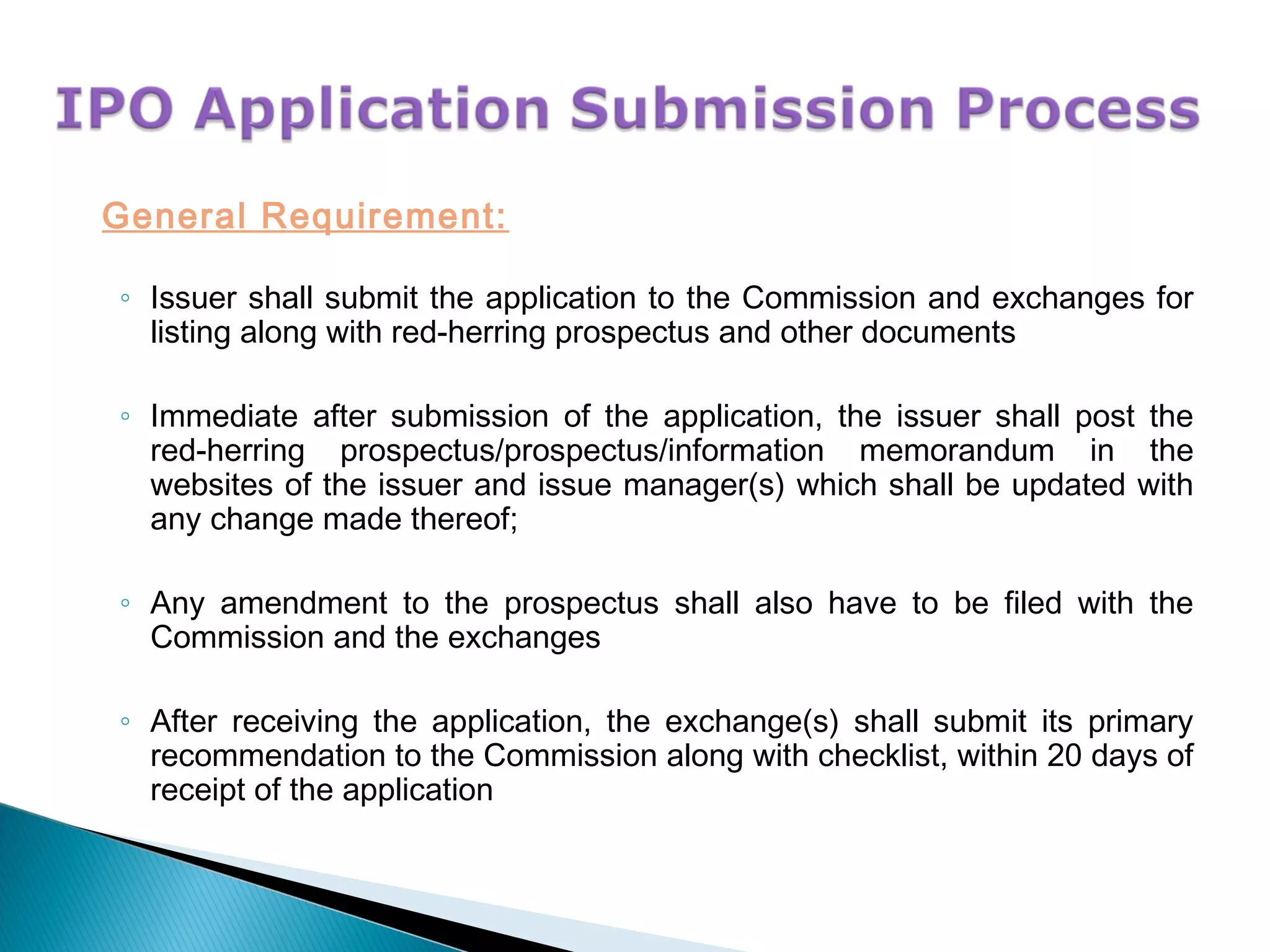 General Requirement:
◦ Issuer shall submit the application to the Commission and exchanges for
listing along with red-herring prospectus and other documents
◦ Immediate after submission of the application, the issuer shall post the
red-herring prospectus/prospectus/information memorandum in the
websites of the issuer and issue manager(s) which shall be updated with
any change made thereof;
◦ Any amendment to the prospectus shall also have to be filed with the
Commission and the exchanges
◦ After receiving the application, the exchange(s) shall submit its primary
recommendation to the Commission along with checklist, within 20 days of
receipt of the application
 