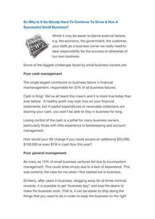 So Why Is It So Bloody Hard To Continue To Grow & Run A
Successful Small Business?
Whilst it may be easier to blame external factors,
e.g. the economy, the government, the customer,
your staff; as a business owner we really need to
take responsibility for the success or otherwise of
our own business.
Some of the biggest challenges faced by small business owners are:
Poor cash management
The single largest contributor to business failure is financial
mismanagement, responsible for 32% of all business failures.
Cash is King! We’ve all heard this maxim and it is more true today than
ever before. A healthy profit may look nice on your financial
statements, but if capital expenditures or receivable collections are
draining your cash, you won’t be able to stay in business for long.
Losing control of the cash is a pitfall for many business owners,
particularly those with little experience in bookkeeping and account
management.
How would your life change if you could access an additional $50,000,
$100,000 or even $1M in cash flow this year?
Poor general management
As many as 15% of small business ventures fail due to incompetent
management. This could arise simply due to a lack of experience. This
was certainly the case for me when I first started out in business.
Similarly, after years in business, slogging away for at times minimal
rewards, it is possible to get “business lazy” and lose the desire to
make the business work. That is, it can be easier to stop doing the
things that you need to do in order to keep the business on the right
 