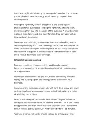track. You might let that poorly performing staff member ride because
you simply don’t have the energy to pull them up or spend time
retraining them.
Finding the right staff, without exception, is one of the biggest
challenges for all businesses– finding the right staff, retaining them,
and ensuring they buy into the vision of the business. A small business
is almost like a family, and, like many families, they can work well, or
they can be dysfunctional.
You might stop attending business seminars and networking events
because you simply don’t have the energy or the time. You may not re-
invest profits back into your marketing because you simply don’t have
the cash flow to support it. This can lead to further reduction in sales
and a vicious downward cycle develops.
Inflexible business planning
Business conditions change monthly, weekly and even daily.
Entrepreneurs need to be adaptable and update their business plans
on a regular basis
Working on the business, not just in it, means committing time and
money into building a plan and strategy for the direction of your
business.
However, many business owners I talk with think it's a luxury and never
do it, so they keep working year in, year out without a plan or a vision
of what they can achieve.
Learn how to delegate tasks and roles that aren't in your skillset, or
don’t give you maximum return for the time invested. This is one I really
struggled with, and even to this day have problems with. I sometimes
think it will just easier, quicker, or will be done better if I do it myself.
“Working smarter, not harder should not just be a throwaway line.”
 