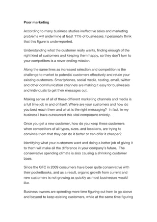 Poor marketing
According to many business studies ineffective sales and marketing
problems will undermine at least 11% of businesses. I personally think
that this figure is underreported.
Understanding what the customer really wants, finding enough of the
right kind of customers and keeping them happy, so they don’t turn to
your competitors is a never ending mission.
Along the same lines as increased selection and competition is the
challenge to market to potential customers effectively and retain your
existing customers. Smartphones, social media, texting, email, twitter
and other communication channels are making it easy for businesses
and individuals to get their messages out.
Making sense of all of these different marketing channels and media is
a full time job in and of itself. Where are your customers and how do
you best reach them and what is the right messaging? In fact, in my
business I have outsourced this vital component entirely.
Once you get a new customer, how do you keep these customers
when competitors of all types, sizes, and locations, are trying to
convince them that they can do it better or can offer it cheaper?
Identifying what your customers want and doing a better job of giving it
to them will make all the difference in your company’s future. The
conservative spending climate is also causing a shrinking customer
base.
Since the GFC in 2009 consumers have been quite conservative with
their pocketbooks, and as a result, organic growth from current and
new customers is not growing as quickly as most businesses would
like.
Business owners are spending more time figuring out how to go above
and beyond to keep existing customers, while at the same time figuring
 