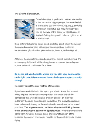 The Growth Conundrum.
Growth is a dual edged sword. As we saw earlier
in this report the bigger you get the more likely it
is statistically you will survive. Equally, just trying
to maintain the status quo may inevitably see
you go the way of the dodo, (or Blockbuster or
Kodak)! Getting the growth balance right is an art
in and of itself.
It’s a different challenge to get good, and stay good, when the rules of
the game keep changing with regard to competition, customer
expectations, globalization, people issues, finance, technology, etc.
At times, these challenges can be daunting, indeed overwhelming. It’s
encouraging to know that the struggles we encounter every day are
normal. All small businesses face them.
So let me ask you honestly, where are you at in your business life-
cycle right now, & how many of these challenges are you currently
facing?
Necessity is not the only mother of invention
If you have read this far in this report you should know that survival
today requires more than treading water, and that many of the
companies that were once great are now gone or on their way
out largely because they stopped innovating. The innovations do not
have to be revolutionary or the exclusive domain of new or improved
products. The improvements can be as simple as thinking in new
ways, and taking on-board new opportunities. Wherever innovations
come from, however they are done, and in whatever part of the
business they occur, companies need to continuously innovate or risk
dying.
 