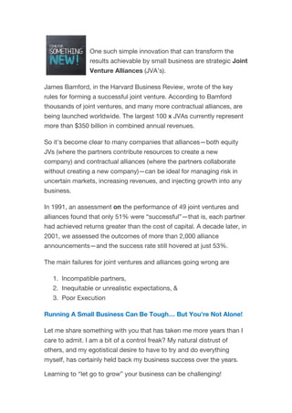 One such simple innovation that can transform the
results achievable by small business are strategic Joint
Venture Alliances (JVA’s).
James Bamford, in the Harvard Business Review, wrote of the key
rules for forming a successful joint venture. According to Bamford
thousands of joint ventures, and many more contractual alliances, are
being launched worldwide. The largest 100 x JVAs currently represent
more than $350 billion in combined annual revenues.
So it’s become clear to many companies that alliances—both equity
JVs (where the partners contribute resources to create a new
company) and contractual alliances (where the partners collaborate
without creating a new company)—can be ideal for managing risk in
uncertain markets, increasing revenues, and injecting growth into any
business.
In 1991, an assessment on the performance of 49 joint ventures and
alliances found that only 51% were “successful”—that is, each partner
had achieved returns greater than the cost of capital. A decade later, in
2001, we assessed the outcomes of more than 2,000 alliance
announcements—and the success rate still hovered at just 53%.
The main failures for joint ventures and alliances going wrong are
1. Incompatible partners,
2. Inequitable or unrealistic expectations, &
3. Poor Execution
Running A Small Business Can Be Tough… But You’re Not Alone!
Let me share something with you that has taken me more years than I
care to admit. I am a bit of a control freak? My natural distrust of
others, and my egotistical desire to have to try and do everything
myself, has certainly held back my business success over the years.
Learning to “let go to grow” your business can be challenging!
 
