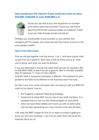 How	
  would	
  your	
  life	
  improve	
  if	
  you	
  could	
  earn	
  even	
  an	
  extra	
  
$50,000,	
  $100,000	
  or	
  even	
  $500,000	
  p.a?	
  
	
   	
   	
  
Could you use that to buy new equipment or increase
your staff to grow the business? Could you use that to
take time off for that overdue holiday of a lifetime? Could
it put your kids through private schooling?
Perhaps you would prefer to buy yourself, or your partner that
indulgent gift? Or maybe, you could reinvest that money and turn it into
even greater wealth?
Here’s how this’ll work:
First we will get together over the phone, 1 on 1, and have a quick chat
to see if we are a good fit. We’ll take a look at where you’re at, what
you’re doing, and what you want to achieve.
If you are interested in having this initial chat just call my assistant, Ben
on (03) 8842 9398, to see if we are a good fit. Ben is normally available
Mon-Fri between 11.15am-6.15pm (AEST).
And let’s face it, everyone’s business is different. The solutions to your
problems are likely to be different to the business down the road.
So that’s why if our initial chat goes well, I am going to gift you $997.00
worth of my teams’ time to:
• Put Together A Specific Marketing Strategy;
• Implement & Liaise With You (or one of your staff members. It is
possible that you can run this whole program on auto-pilot);
• Once we have those details we’ll come up with an action plan
that will start generating you more income in the next 90 days.
I will wear the $997 charge for one of my team to invest in getting to
know you and your business. I can’t be any fairer than that as all the
financial risk is on us!
 