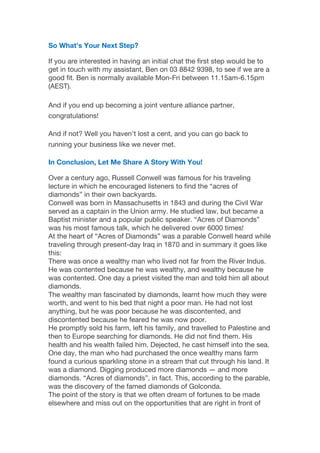 So What’s Your Next Step?
If you are interested in having an initial chat the first step would be to
get in touch with my assistant, Ben on 03 8842 9398, to see if we are a
good fit. Ben is normally available Mon-Fri between 11.15am-6.15pm
(AEST).
And if you end up becoming a joint venture alliance partner,
congratulations!
And if not? Well you haven’t lost a cent, and you can go back to
running your business like we never met.
In Conclusion, Let Me Share A Story With You!
Over a century ago, Russell Conwell was famous for his traveling
lecture in which he encouraged listeners to find the “acres of
diamonds” in their own backyards.
Conwell was born in Massachusetts in 1843 and during the Civil War
served as a captain in the Union army. He studied law, but became a
Baptist minister and a popular public speaker. “Acres of Diamonds”
was his most famous talk, which he delivered over 6000 times!
At the heart of “Acres of Diamonds” was a parable Conwell heard while
traveling through present-day Iraq in 1870 and in summary it goes like
this:
There was once a wealthy man who lived not far from the River Indus. 
He was contented because he was wealthy, and wealthy because he
was contented. One day a priest visited the man and told him all about
diamonds.
The wealthy man fascinated by diamonds, learnt how much they were
worth, and went to his bed that night a poor man. He had not lost
anything, but he was poor because he was discontented, and
discontented because he feared he was now poor.
He promptly sold his farm, left his family, and travelled to Palestine and
then to Europe searching for diamonds. He did not find them. His
health and his wealth failed him. Dejected, he cast himself into the sea.
One day, the man who had purchased the once wealthy mans farm
found a curious sparkling stone in a stream that cut through his land. It
was a diamond. Digging produced more diamonds — and more
diamonds. “Acres of diamonds”, in fact. This, according to the parable,
was the discovery of the famed diamonds of Golconda.
The point of the story is that we often dream of fortunes to be made
elsewhere and miss out on the opportunities that are right in front of
 
