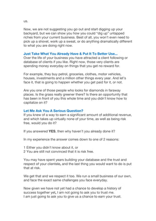 us.
Now, we are not suggesting you go out and start digging up your
backyard, but we can show you how you could “dig up” untapped
riches from your current business. Best of all, you won’t even need to
pick up a shovel, work up a sweat, or do anything dramatically different
to what you are doing right now.
Just Take What You Already Have & Put It To Better Use...
Over the life of your business you have attracted a client following or
database of clients if you like. Right now, those very clients are
spending money everyday on things that you get no reward for.
For example, they buy petrol, groceries, clothes, motor vehicles,
houses, investments and a million other things every year. And let’s
face it, that is going to happen whether you get paid for it, or not.
Are you one of those people who looks for diamonds in faraway
places. Is the grass really greener there? Is there an opportunity that
has been in front of you this whole time and you didn’t know how to
capitalize on it?
Let Me Ask You A Serious Question?
If you knew of a way to earn a significant amount of additional revenue,
and which takes up virtually none of your time, as well as being risk
free, would you do it?
If you answered YES, then why haven’t you already done it?
In my experience the answer comes down to one of 2 reasons:
1 Either you didn’t know about it, or
2 You are still not convinced that it is risk free.
You may have spent years building your database and the trust and
respect of your clientele, and the last thing you would want to do is put
that at risk.
We get that and we respect it too. We run a small business of our own,
and face the exact same challenges you face everyday.
Now given we have not yet had a chance to develop a history of
success together yet, I am not going to ask you to trust me.
I am just going to ask you to give us a chance to earn your trust.
 