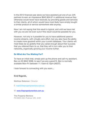 In the 2015 financial year alone we have assisted just one of our JVA
partners to earn an impressive $642,604.67 in additional revenue they
otherwise would never have received, by providing goods and services
to their clients, all of whom would have most likely have simply bought
a similar product or service somewhere else anyway.
Now I am not saying that this result is typical, and until we have met
with you we are not even sure if this result would be possible for you.
However, not only is it possible for you to have additional passive
income streams, with virtually zero effort, but you also have the ability
to create more goodwill within your current database. Your clients will
most likely be so grateful that you cared enough about their success
that you referred them to us, that they will in turn refer you to their
networks, organically growing your income further.
So What Are You Waiting For?
To have an initial chat, simply pick up the phone and call my assistant,
Ben on 03 8842 9398, to see if we are a good fit. Ben is normally
available Mon-Fri between 11.15am-6.15pm (AEST).
I look forward to connecting with you soon…
Kind	
  Regards,
Matthew Bateman / Director
E: matt@thepropertymentors.com.au
W: www.thepropertymentors.com.au
The Property Mentors
PO BOX 233, Prahran VIC, 3181	
  
	
  
	
  
	
  
	
  
	
  
	
  
 