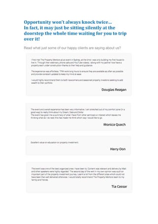 Opportunity	
  won’t	
  always	
  knock	
  twice…	
  	
  
In	
  fact,	
  it	
  may	
  just	
  be	
  sitting	
  silently	
  at	
  the	
  
doorstep	
  the	
  whole	
  time	
  waiting	
  for	
  you	
  to	
  trip	
  
over	
  it!	
  	
  
Read what just some of our happy clients are saying about us?
 