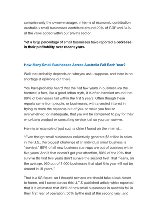 comprise only the owner-manager. In terms of economic contribution
Australia’s small businesses contribute around 20% of GDP and 34%
of the value added within our private sector.
Yet a large percentage of small businesses have reported a decrease
in their profitability over recent years.
How Many Small Businesses Across Australia Fail Each Year?
Well that probably depends on who you ask I suppose, and there is no
shortage of opinions out there.
You have probably heard that the first few years in business are the
hardest! In fact, like a good urban myth, it is often bandied around that
80% of businesses fail within the first 5 years. Often though these
reports come from people, or businesses, with a vested interest in
trying to scare the bejeezus out of you, or make you feel so
overwhelmed, or inadequate, that you will be compelled to pay for their
whiz-bang product or consulting service just so you can survive.
Here is an example of just such a claim I found on the internet…
“Even though small businesses collectively generate $5 trillion in sales
in the U.S., the biggest challenge of an individual small business is
“survival.” 80% of all new business start-ups are out of business within
five years. And if that doesn’t get your attention, 80% of the 20% that
survive the first five years don’t survive the second five! That means, on
the average, 960 out of 1,000 businesses that start this year will not be
around in 10 years.”
That is a US figure, so I thought perhaps we should take a look closer
to home, and I came across this U.T.S published article which reported
that it is estimated that 33% of new small businesses in Australia fail in
their first year of operation, 50% by the end of the second year, and
 