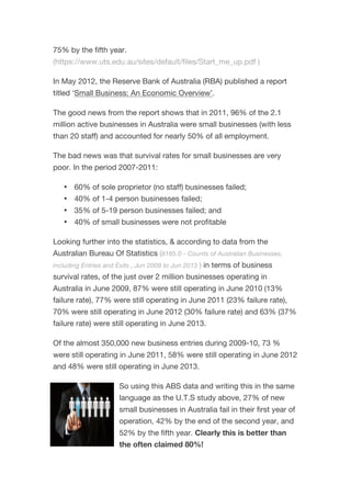75% by the fifth year.
(https://www.uts.edu.au/sites/default/files/Start_me_up.pdf )
In May 2012, the Reserve Bank of Australia (RBA) published a report
titled ‘Small Business: An Economic Overview’.
The good news from the report shows that in 2011, 96% of the 2.1
million active businesses in Australia were small businesses (with less
than 20 staff) and accounted for nearly 50% of all employment.
The bad news was that survival rates for small businesses are very
poor. In the period 2007-2011:
• 60% of sole proprietor (no staff) businesses failed;
• 40% of 1-4 person businesses failed;
• 35% of 5-19 person businesses failed; and
• 40% of small businesses were not profitable
Looking further into the statistics, & according to data from the
Australian Bureau Of Statistics (8165.0 - Counts of Australian Businesses,
including Entries and Exits , Jun 2009 to Jun 2013 ) in terms of business
survival rates, of the just over 2 million businesses operating in
Australia in June 2009, 87% were still operating in June 2010 (13%
failure rate), 77% were still operating in June 2011 (23% failure rate),
70% were still operating in June 2012 (30% failure rate) and 63% (37%
failure rate) were still operating in June 2013.
Of the almost 350,000 new business entries during 2009-10, 73 %
were still operating in June 2011, 58% were still operating in June 2012
and 48% were still operating in June 2013.
So using this ABS data and writing this in the same
language as the U.T.S study above, 27% of new
small businesses in Australia fail in their first year of
operation, 42% by the end of the second year, and
52% by the fifth year. Clearly this is better than
the often claimed 80%!
 
