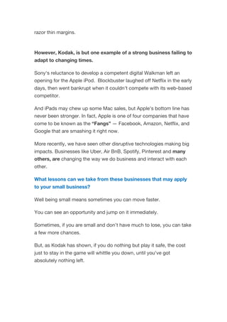 razor thin margins.
However, Kodak, is but one example of a strong business failing to
adapt to changing times.
Sony's reluctance to develop a competent digital Walkman left an
opening for the Apple iPod. Blockbuster laughed off Netflix in the early
days, then went bankrupt when it couldn't compete with its web-based
competitor.
And iPads may chew up some Mac sales, but Apple's bottom line has
never been stronger. In fact, Apple is one of four companies that have
come to be known as the “Fangs” — Facebook, Amazon, Netflix, and
Google that are smashing it right now.
More recently, we have seen other disruptive technologies making big
impacts. Businesses like Uber, Air BnB, Spotify, Pinterest and many
others, are changing the way we do business and interact with each
other.
What lessons can we take from these businesses that may apply
to your small business?
Well being small means sometimes you can move faster.
You can see an opportunity and jump on it immediately.
Sometimes, if you are small and don’t have much to lose, you can take
a few more chances.
But, as Kodak has shown, if you do nothing but play it safe, the cost
just to stay in the game will whittle you down, until you've got
absolutely nothing left.
 