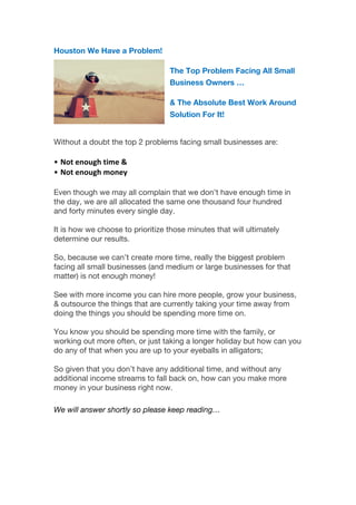 Houston We Have a Problem!
The Top Problem Facing All Small
Business Owners …
& The Absolute Best Work Around
Solution For It!
	
  
Without a doubt the top 2 problems facing small businesses are:
	
  
• Not	
  enough	
  time	
  &	
  
• Not	
  enough	
  money	
  	
  
	
  
Even though we may all complain that we don’t have enough time in
the day, we are all allocated the same one thousand four hundred
and forty minutes every single day.
It is how we choose to prioritize those minutes that will ultimately
determine our results.
So, because we can’t create more time, really the biggest problem
facing all small businesses (and medium or large businesses for that
matter) is not enough money!
See with more income you can hire more people, grow your business,
& outsource the things that are currently taking your time away from
doing the things you should be spending more time on.
You know you should be spending more time with the family, or
working out more often, or just taking a longer holiday but how can you
do any of that when you are up to your eyeballs in alligators;
So given that you don’t have any additional time, and without any
additional income streams to fall back on, how can you make more
money in your business right now.
	
  
We will answer shortly so please keep reading…
 