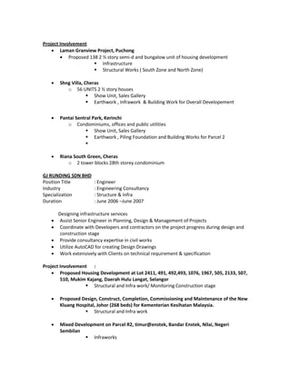 Project Involvement
 Laman Granview Project, Puchong
 Proposed 138 2 ½ story semi-d and bungalow unit of housing development
 Infrastructure
 Structural Works ( South Zone and North Zone)
 Shng Villa, Cheras
o 56 UNITS 2 ½ story houses
 Show Unit, Sales Gallery
 Earthwork , Infrawork & Building Work for Overall Developement
 Pantai Sentral Park, Kerinchi
o Condominiums, offices and public utilities
 Show Unit, Sales Gallery
 Earthwork , Piling Foundation and Building Works for Parcel 2

 Riana South Green, Cheras
o 2 tower blocks 28th storey condominium
GJ RUNDING SDN BHD
Position Title : Engineer
Industry : Engineering Consultancy
Specialization : Structure & Infra
Duration : June 2006 –June 2007
Designing infrastructure services
 Assist Senior Engineer in Planning, Design & Management of Projects
 Coordinate with Developers and contractors on the project progress during design and
construction stage
 Provide consultancy expertise in civil works
 Utilize AutoCAD for creating Design Drawings
 Work extensively with Clients on technical requirement & specification
Project Involvement :
 Proposed Housing Development at Lot 2411, 491, 492,493, 1076, 1967, 505, 2133, 507,
510, Mukim Kajang, Daerah Hulu Langat, Selangor
 Structural and Infra work/ Monitoring Construction stage
 Proposed Design, Construct, Completion, Commissioning and Maintenance of the New
Kluang Hospital, Johor (268 beds) for Kementerian Kesihatan Malaysia.
 Structural and Infra work
 Mixed Development on Parcel R2, timur@enstek, Bandar Enstek, Nilai, Negeri
Sembilan
 Infraworks
 