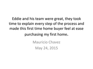 Eddie and his team were great, they took
time to explain every step of the process and
made this first time home buyer feel at ease
purchasing my first home.
Mauricio Chavez
May 24, 2015
 