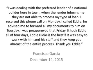 “I was dealing with the preferred lender of a national
builder here in town, when the lender informs me
they are not able to process my type of loan. I
received this phone call on Monday, I called Eddie, he
advised me to forward all my documents to him on
Tuesday, I was preapproved that Friday. It took Eddie
all of four days, Eddie Didio is the best!! It was easy to
work with him and his staff and they keep you
abreast of the entire process. Thank you Eddie.”
Francisco Garcia
December 14, 2015
 