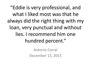 “Eddie is very professional, and
what I liked most was that he
always did the right thing with my
loan, very punctual and without
lies. I recommend him one
hundred percent.”
Antonio Corral
December 15, 2015
 