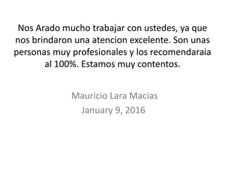 Nos Arado mucho trabajar con ustedes, ya que
nos brindaron una atencion excelente. Son unas
personas muy profesionales y los recomendaraia
al 100%. Estamos muy contentos.
Mauricio Lara Macias
January 9, 2016
 
