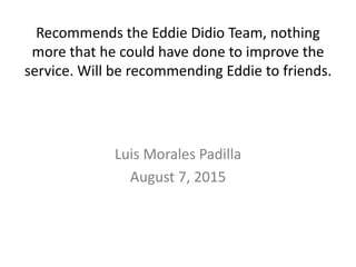 Recommends the Eddie Didio Team, nothing
more that he could have done to improve the
service. Will be recommending Eddie to friends.
Luis Morales Padilla
August 7, 2015
 