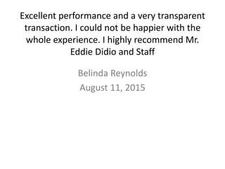 Excellent performance and a very transparent
transaction. I could not be happier with the
whole experience. I highly recommend Mr.
Eddie Didio and Staff
Belinda Reynolds
August 11, 2015
 