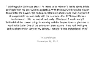 “ Working with Eddie was great!! As I tend to be more of a listing agent, Eddie
definitely won me over with his expertise. With the new CFPB rules he was on
top of it for the Buyers. We had a projected date of close and I was not sure if
it was possible to close early with the new rules that CFPB recently was
implemented….We not only closed early….We closed 3 weeks early!!
Eddie did all the correct things in working with his Buyers. It was a pleasure to
work with Eddie! One of the smoothest transactions I have had. I will give
Eddie a chance with some of my buyers. Thank for being professional. Trina”
Trina Anderson
November 16, 2015
 