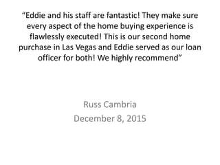 “Eddie and his staff are fantastic! They make sure
every aspect of the home buying experience is
flawlessly executed! This is our second home
purchase in Las Vegas and Eddie served as our loan
officer for both! We highly recommend”
Russ Cambria
December 8, 2015
 